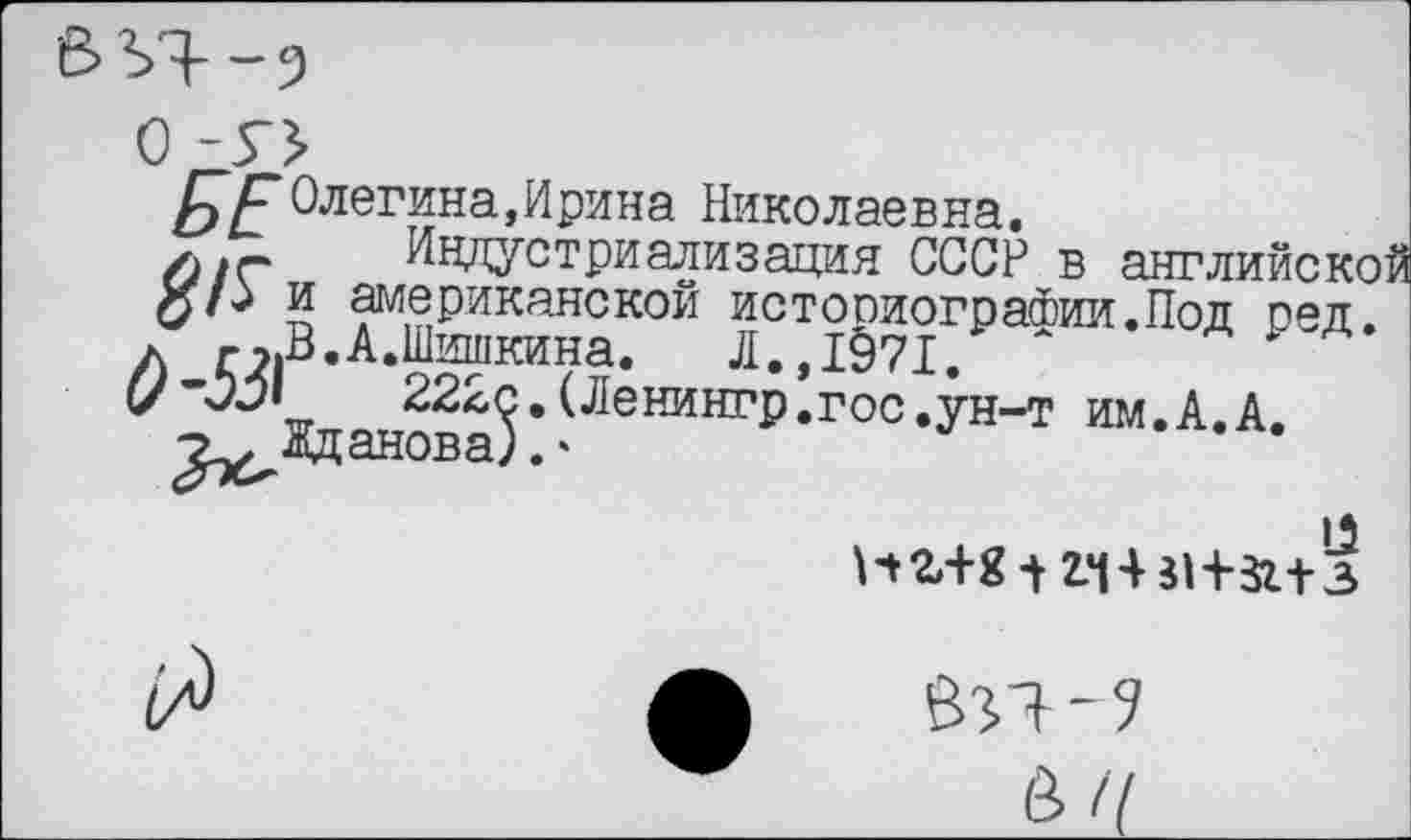 ﻿£~£*Олегина,Ирина Николаевна.
л/г* Индустриализация СССР в английской и американской историографии.Под ред.
а г ^.В. А.Шишкина.	Л.,1971. ~
С/”^*	222с. (Ленингр.гос .ун-т им. А. А.
Жданова). *
- 7